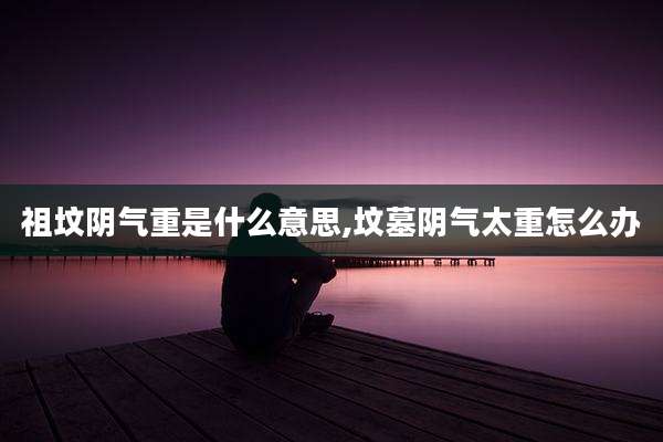 祖坟阴气重是什么意思,坟墓阴气太重怎么办