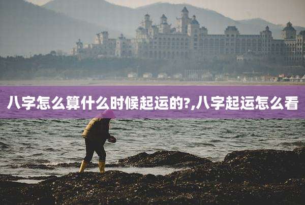 八字怎么算什么时候起运的?,八字起运怎么看