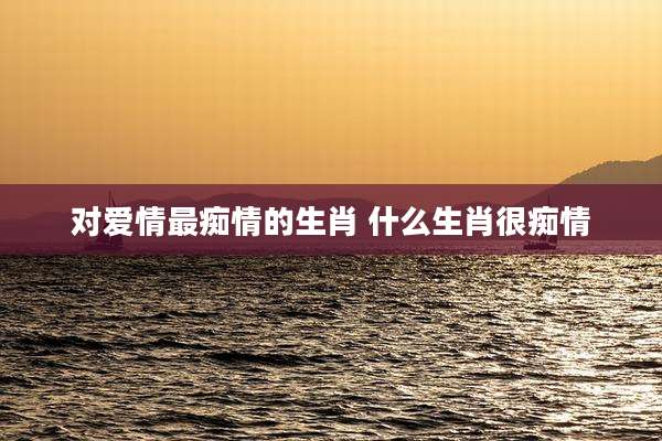 对爱情最痴情的生肖 什么生肖很痴情