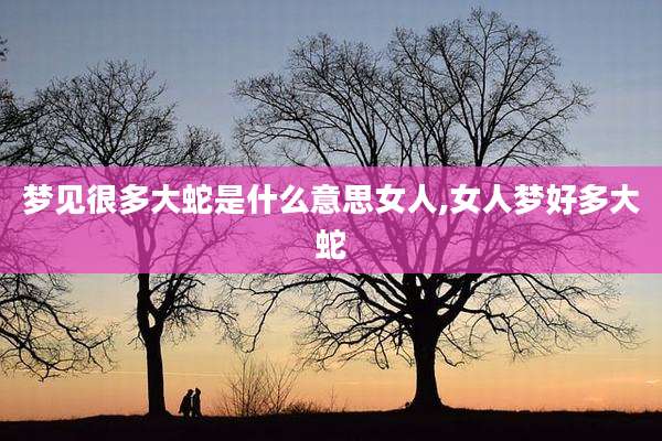 梦见很多大蛇是什么意思女人,女人梦好多大蛇