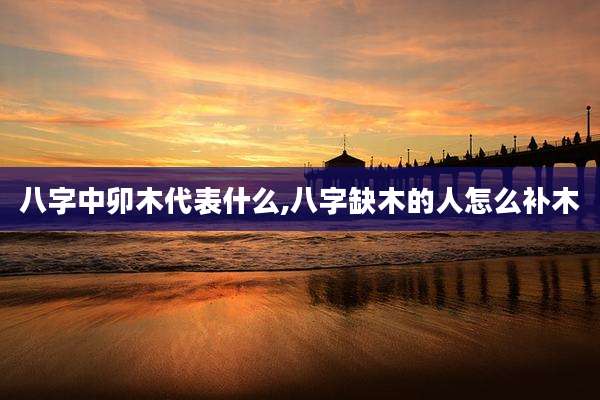 八字中卯木代表什么,八字缺木的人怎么补木