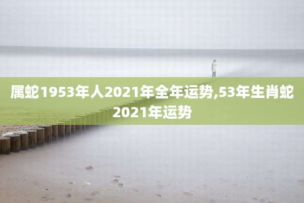 属蛇1953年人2021年全年运势,53年生肖蛇2021年运势