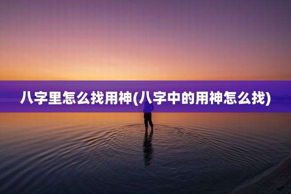 八字里怎么找用神(八字中的用神怎么找)