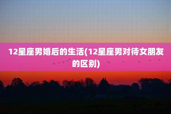 12星座男婚后的生活(12星座男对待女朋友的区别)
