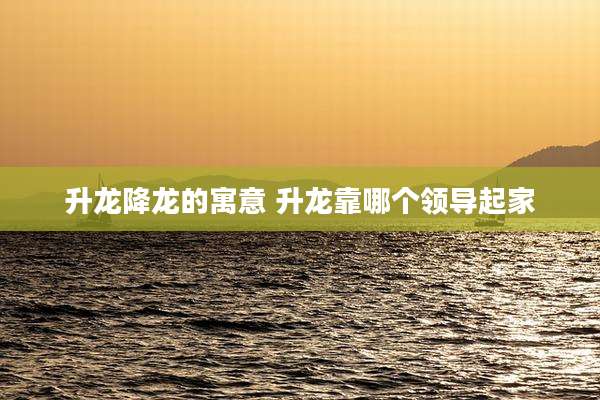 升龙降龙的寓意 升龙靠哪个领导起家
