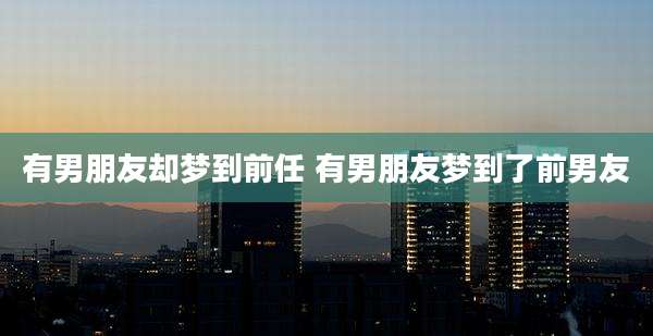 有男朋友却梦到前任 有男朋友梦到了前男友