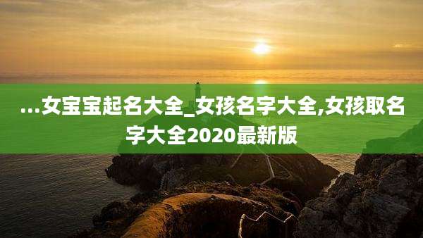 ...女宝宝起名大全_女孩名字大全,女孩取名字大全2020最新版