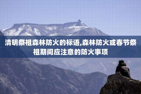 清明祭祖森林防火的标语,森林防火或春节祭祖期间应注意的防火事项