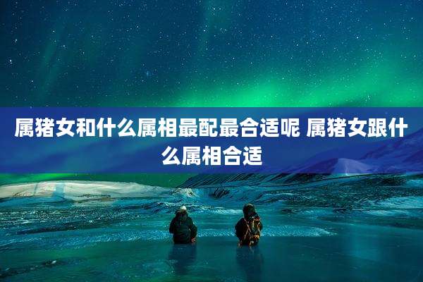 属猪女和什么属相最配最合适呢 属猪女跟什么属相合适