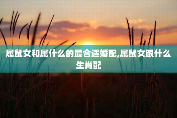 属鼠女和属什么的最合适婚配,属鼠女跟什么生肖配