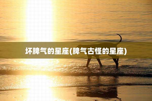 坏脾气的星座(脾气古怪的星座)