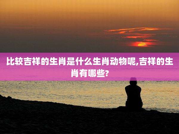 比较吉祥的生肖是什么生肖动物呢,吉祥的生肖有哪些?
