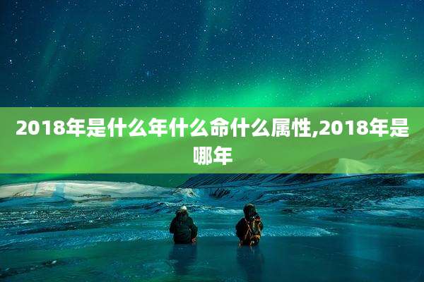 2018年是什么年什么命什么属性,2018年是哪年