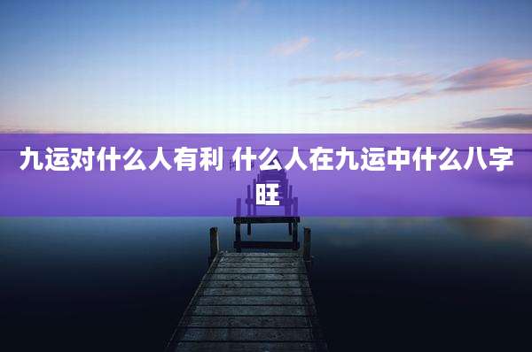 九运对什么人有利 什么人在九运中什么八字旺