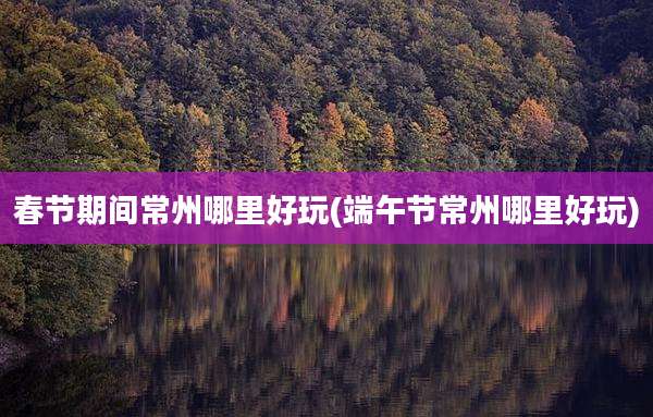 春节期间常州哪里好玩(端午节常州哪里好玩)