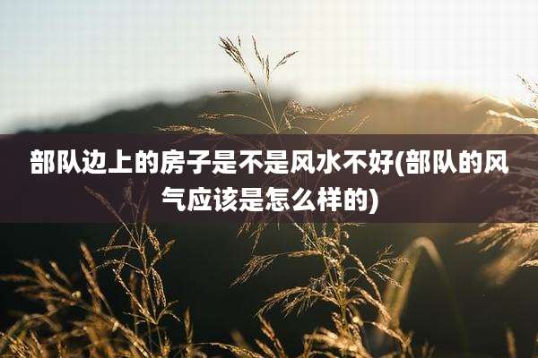 部队边上的房子是不是风水不好(部队的风气应该是怎么样的)