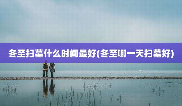 冬至扫墓什么时间最好(冬至哪一天扫墓好)