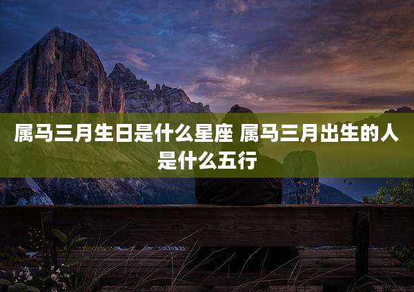 属马三月生日是什么星座 属马三月出生的人是什么五行