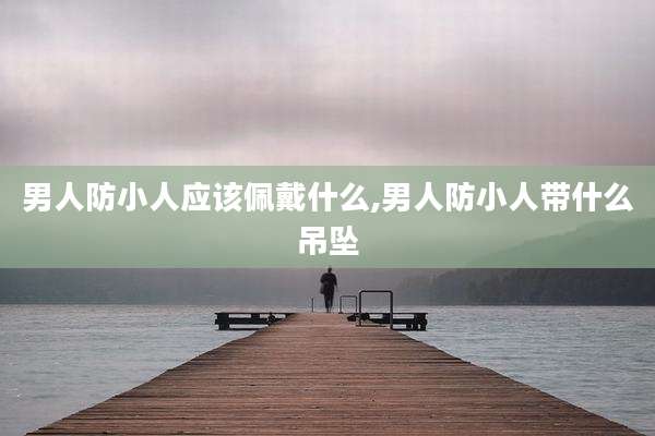 男人防小人应该佩戴什么,男人防小人带什么吊坠