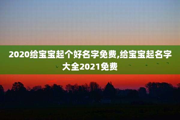2020给宝宝起个好名字免费,给宝宝起名字大全2021免费