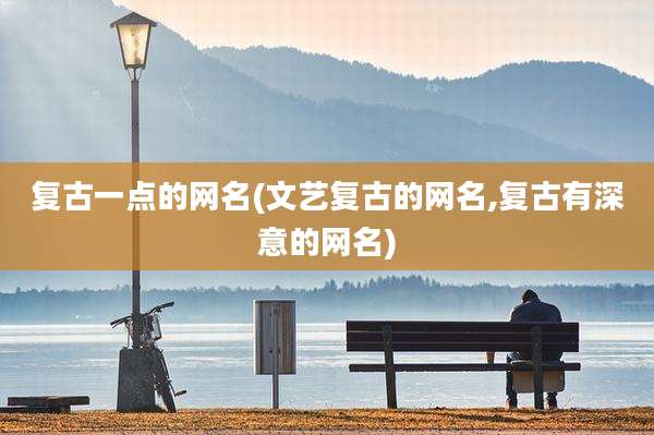 复古一点的网名(文艺复古的网名,复古有深意的网名)