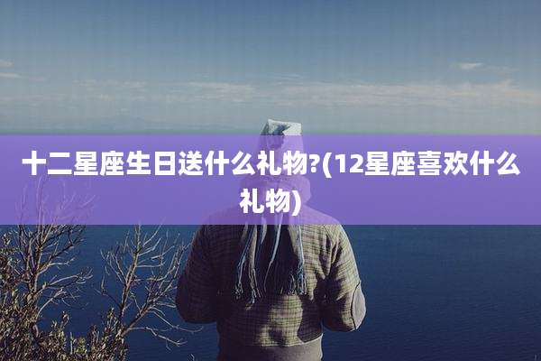 十二星座生日送什么礼物?(12星座喜欢什么礼物)