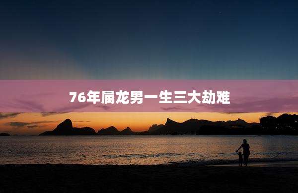 76年属龙男一生三大劫难