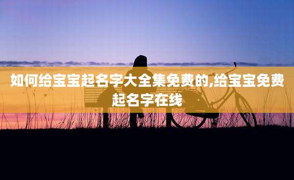 如何给宝宝起名字大全集免费的,给宝宝免费起名字在线