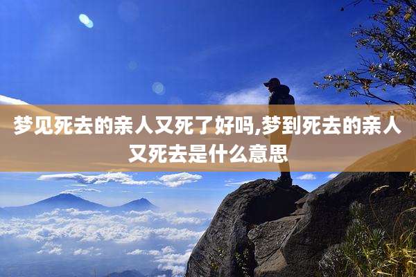 梦见死去的亲人又死了好吗,梦到死去的亲人又死去是什么意思