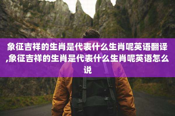 象征吉祥的生肖是代表什么生肖呢英语翻译,象征吉祥的生肖是代表什么生肖呢英语怎么说