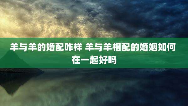羊与羊的婚配咋样 羊与羊相配的婚姻如何 在一起好吗