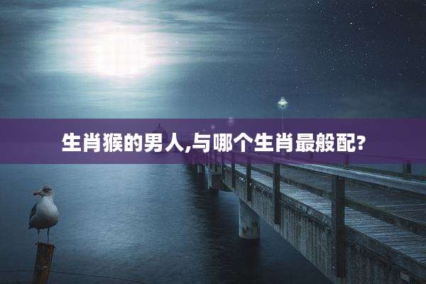 生肖猴的男人,与哪个生肖最般配?