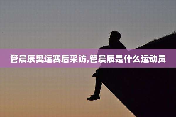 管晨辰奥运赛后采访,管晨辰是什么运动员