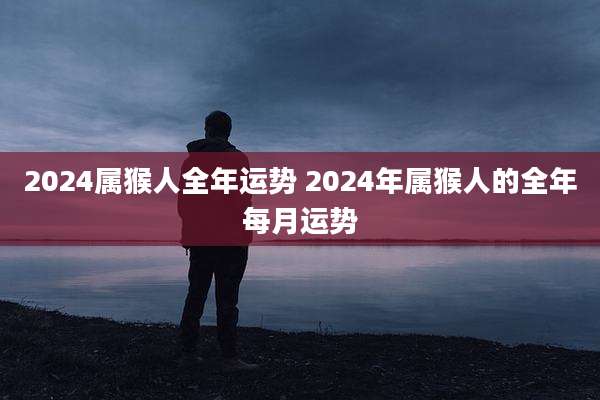 2024属猴人全年运势 2024年属猴人的全年每月运势