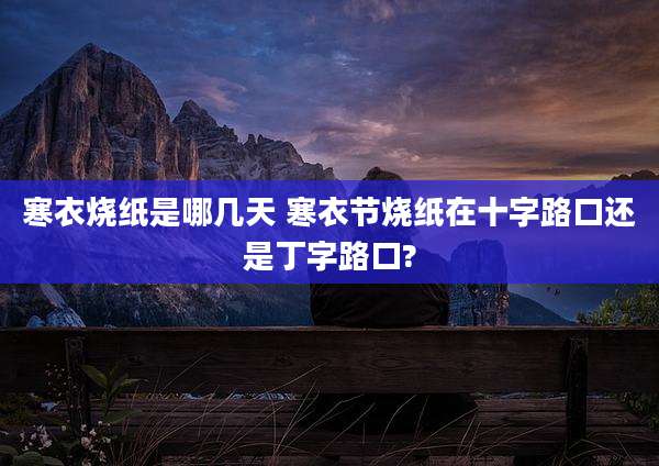 寒衣烧纸是哪几天 寒衣节烧纸在十字路口还是丁字路口?