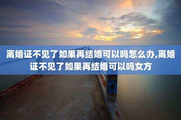 离婚证不见了如果再结婚可以吗怎么办,离婚证不见了如果再结婚可以吗女方