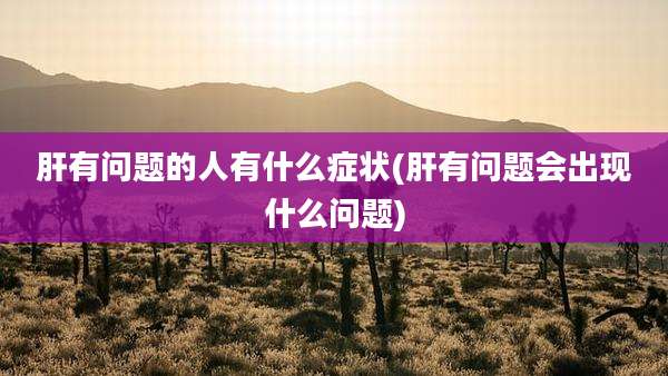 肝有问题的人有什么症状(肝有问题会出现什么问题)