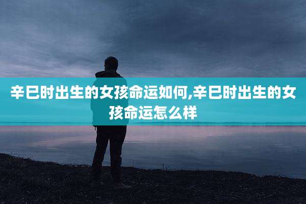 辛巳时出生的女孩命运如何,辛巳时出生的女孩命运怎么样