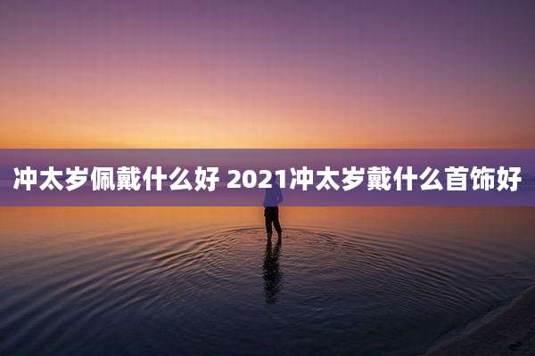 冲太岁佩戴什么好 2021冲太岁戴什么首饰好