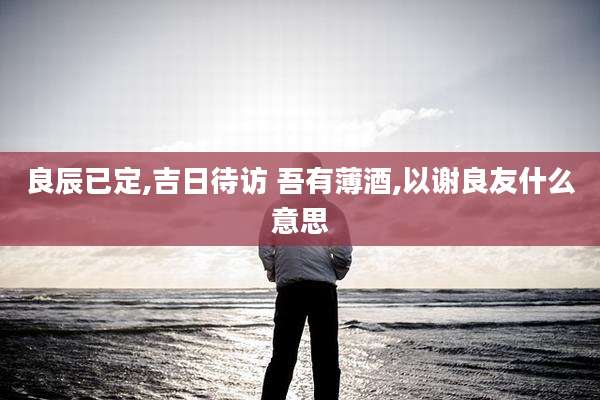 良辰已定,吉日待访 吾有薄酒,以谢良友什么意思