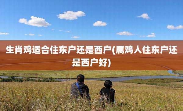 生肖鸡适合住东户还是西户(属鸡人住东户还是西户好)