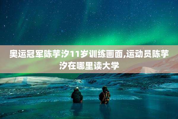 奥运冠军陈芋汐11岁训练画面,运动员陈芋汐在哪里读大学