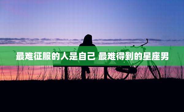 最难征服的人是自己 最难得到的星座男