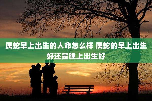 属蛇早上出生的人命怎么样 属蛇的早上出生好还是晚上出生好