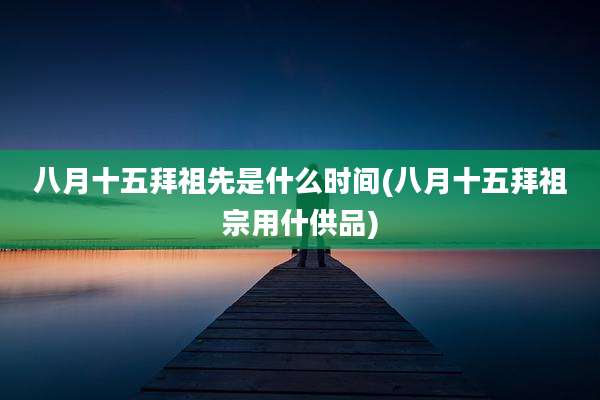 八月十五拜祖先是什么时间(八月十五拜祖宗用什供品)