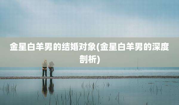 金星白羊男的结婚对象(金星白羊男的深度剖析)