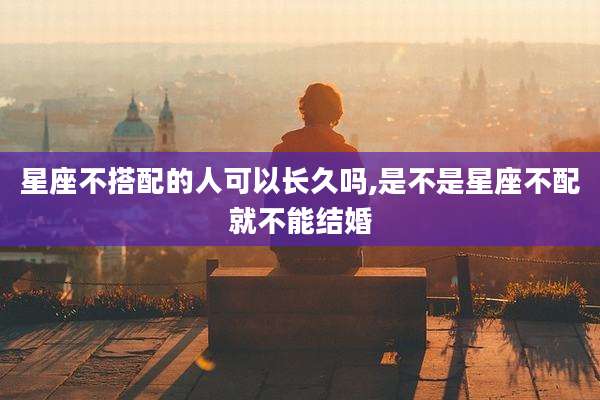 星座不搭配的人可以长久吗,是不是星座不配就不能结婚