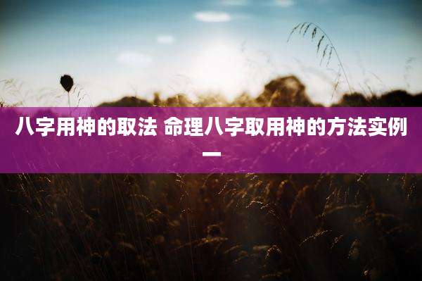 八字用神的取法 命理八字取用神的方法实例一