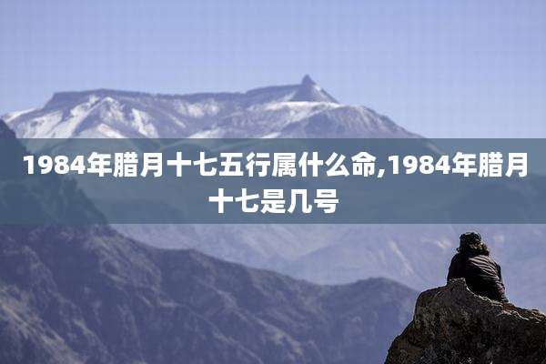 1984年腊月十七五行属什么命,1984年腊月十七是几号