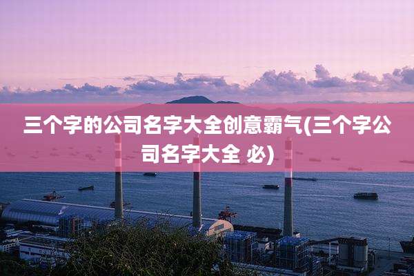 三个字的公司名字大全创意霸气(三个字公司名字大全 必)